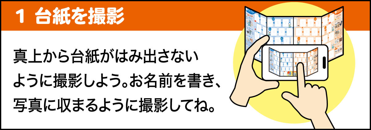 1 台紙を撮影 真上から台紙がはみ出さないように撮影しよう。応募日・お名前を書き、写真に収まるように撮影してね。