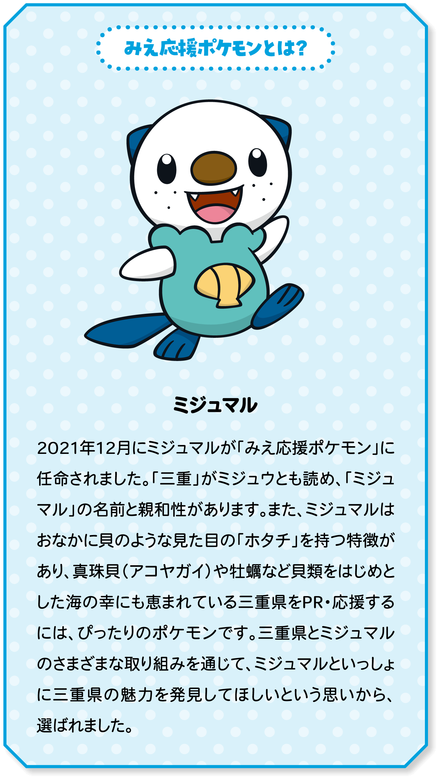 みえ応援ポケモンとは？　ミジュマル　2021年12月にミジュマルが「みえ応援ポケモン」に任命されました。「三重」がミジュウとも読め、「ミジュマル」の名前と親和性があります。また、ミジュマルはおなかに貝のような見た目の「ホタチ」を持つ特徴があり、真珠貝（アコヤガイ）や牡蠣など貝類をはじめとした海の幸にも恵まれている三重県をPR・応援するには、ぴったりのポケモンです。三重県とミジュマルのさまざまな取り組みを通じて、ミジュマルといっしょに三重県の魅力を発見してほしいという思いから、選ばれました。