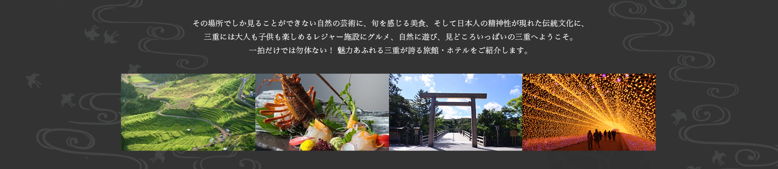 その場所でしか見ることができない自然の芸術に、旬を感じる美食、そして日本人の精神性が現れた伝統文化に、三重には大人も子供も楽しめるレジャー施設にグルメ、自然に遊び、見どころいっぱいの三重へようこそ。一拍だけでは勿体ない！ 魅力あふれる三重が誇る旅館・ホテルをご紹介します。