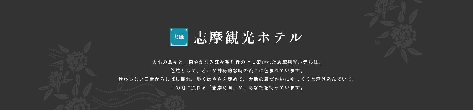 大小の島々と、穏やかな入江を望む丘の上に築かれた志摩観光ホテルは、悠然として、どこか神秘的な時の流れに包まれています。せわしない日常からしばし離れ、歩くはやさを緩めて、大地の息づかいにゆっくりと溶け込んでいく。この地に流れる「志摩時間」が、あなたを待っています。