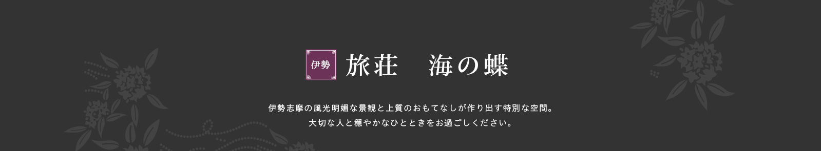 伊勢志摩の風光明媚な景観と上質のおもてなしが作り出す特別な空間。大切な人と穏やかなひとときをお過ごしください。